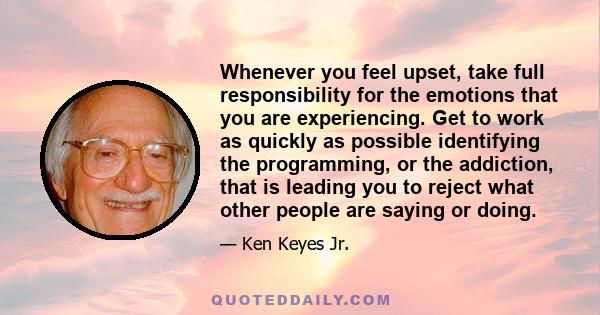 Whenever you feel upset, take full responsibility for the emotions that you are experiencing. Get to work as quickly as possible identifying the programming, or the addiction, that is leading you to reject what other