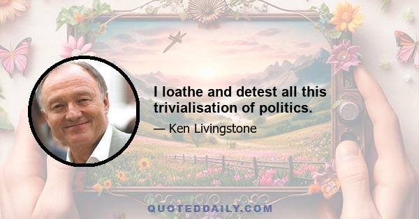 I loathe and detest all this trivialisation of politics.