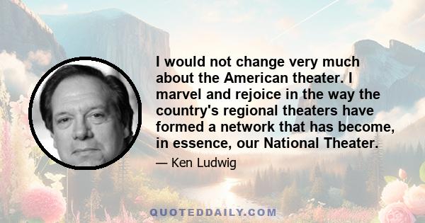 I would not change very much about the American theater. I marvel and rejoice in the way the country's regional theaters have formed a network that has become, in essence, our National Theater.