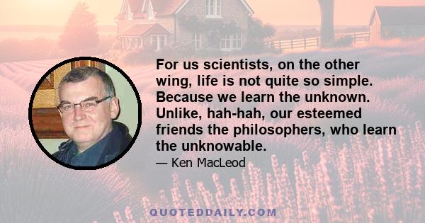 For us scientists, on the other wing, life is not quite so simple. Because we learn the unknown. Unlike, hah-hah, our esteemed friends the philosophers, who learn the unknowable.