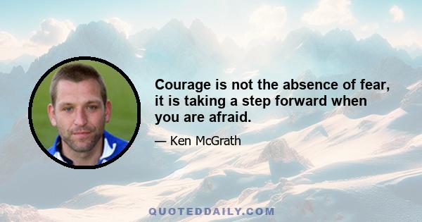 Courage is not the absence of fear, it is taking a step forward when you are afraid.