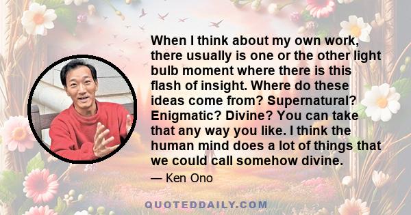 When I think about my own work, there usually is one or the other light bulb moment where there is this flash of insight. Where do these ideas come from? Supernatural? Enigmatic? Divine? You can take that any way you