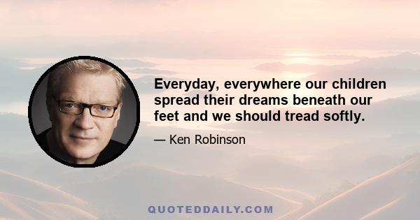 Everyday, everywhere our children spread their dreams beneath our feet and we should tread softly.