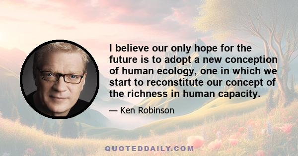 I believe our only hope for the future is to adopt a new conception of human ecology, one in which we start to reconstitute our concept of the richness in human capacity.