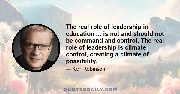 The real role of leadership in education ... is not and should not be command and control. The real role of leadership is climate control, creating a climate of possibility.