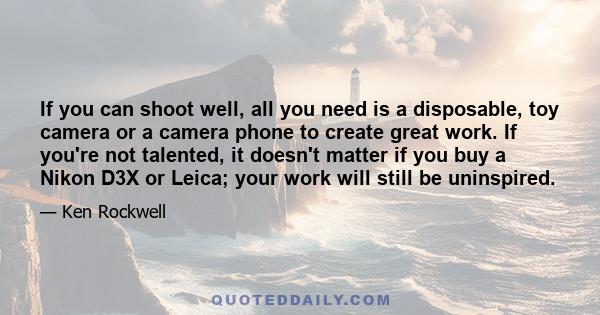 If you can shoot well, all you need is a disposable, toy camera or a camera phone to create great work. If you're not talented, it doesn't matter if you buy a Nikon D3X or Leica; your work will still be uninspired.