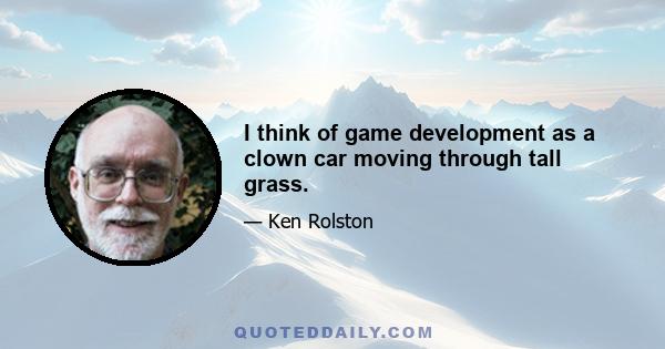 I think of game development as a clown car moving through tall grass.