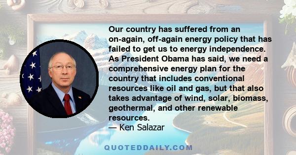 Our country has suffered from an on-again, off-again energy policy that has failed to get us to energy independence. As President Obama has said, we need a comprehensive energy plan for the country that includes