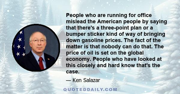 People who are running for office mislead the American people by saying that there's a three-point plan or a bumper sticker kind of way of bringing down gasoline prices. The fact of the matter is that nobody can do