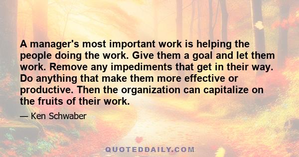 A manager's most important work is helping the people doing the work. Give them a goal and let them work. Remove any impediments that get in their way. Do anything that make them more effective or productive. Then the