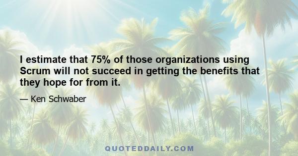 I estimate that 75% of those organizations using Scrum will not succeed in getting the benefits that they hope for from it.