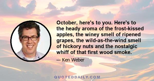 October, here's to you. Here's to the heady aroma of the frost-kissed apples, the winey smell of ripened grapes, the wild-as-the-wind smell of hickory nuts and the nostalgic whiff of that first wood smoke.