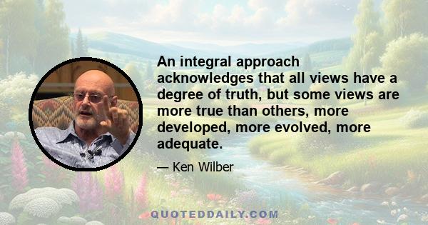 An integral approach acknowledges that all views have a degree of truth, but some views are more true than others, more developed, more evolved, more adequate.