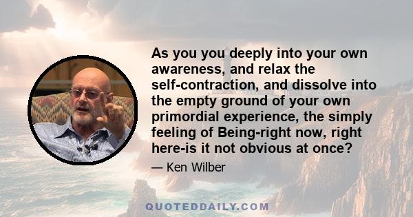 As you you deeply into your own awareness, and relax the self-contraction, and dissolve into the empty ground of your own primordial experience, the simply feeling of Being-right now, right here-is it not obvious at