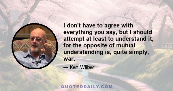 I don't have to agree with everything you say, but I should attempt at least to understand it, for the opposite of mutual understanding is, quite simply, war.