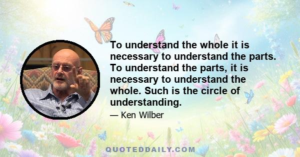 To understand the whole it is necessary to understand the parts. To understand the parts, it is necessary to understand the whole. Such is the circle of understanding.