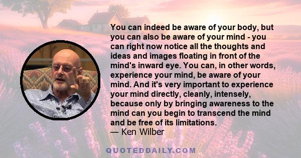 You can indeed be aware of your body, but you can also be aware of your mind - you can right now notice all the thoughts and ideas and images floating in front of the mind's inward eye. You can, in other words,