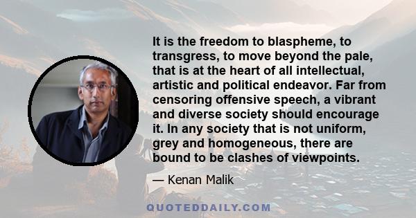 It is the freedom to blaspheme, to transgress, to move beyond the pale, that is at the heart of all intellectual, artistic and political endeavor. Far from censoring offensive speech, a vibrant and diverse society