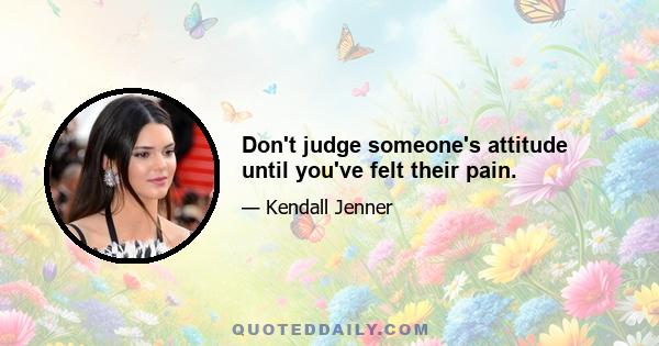 Don't judge someone's attitude until you've felt their pain.