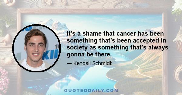 It's a shame that cancer has been something that's been accepted in society as something that's always gonna be there.