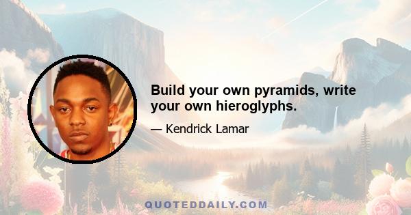 Build your own pyramids, write your own hieroglyphs.