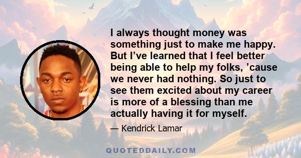 I always thought money was something just to make me happy. But I’ve learned that I feel better being able to help my folks, ’cause we never had nothing. So just to see them excited about my career is more of a blessing 