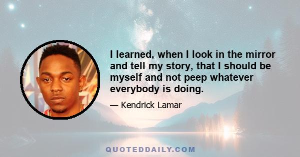 I learned, when I look in the mirror and tell my story, that I should be myself and not peep whatever everybody is doing.