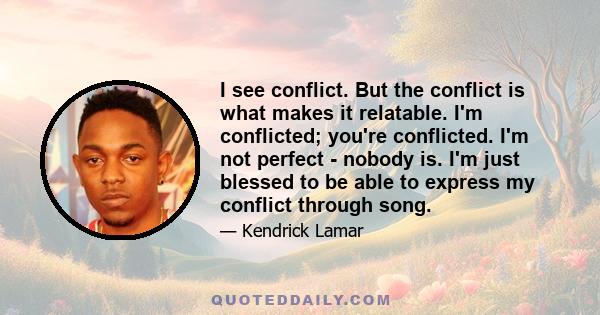 I see conflict. But the conflict is what makes it relatable. I'm conflicted; you're conflicted. I'm not perfect - nobody is. I'm just blessed to be able to express my conflict through song.