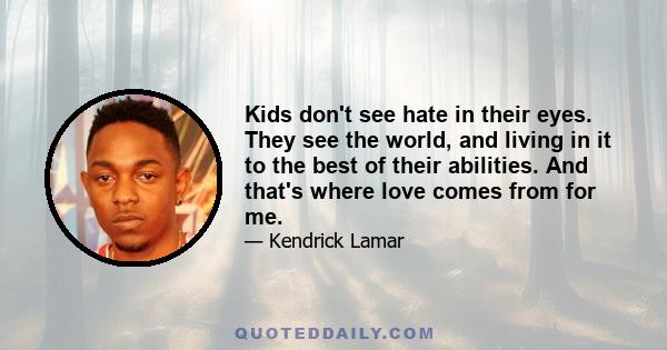 Kids don't see hate in their eyes. They see the world, and living in it to the best of their abilities. And that's where love comes from for me.