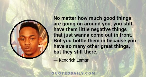 No matter how much good things are going on around you, you still have them little negative things that just wanna come out in front. But you bottle them in because you have so many other great things, but they still