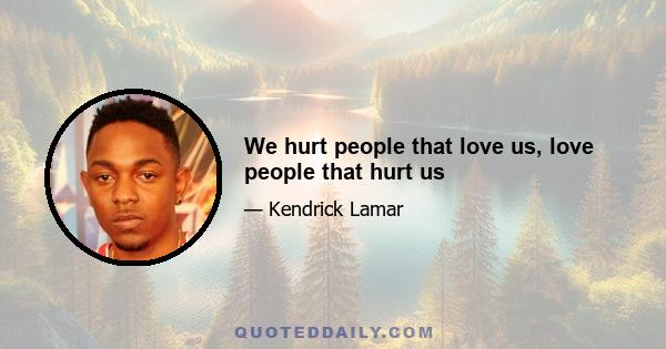 We hurt people that love us, love people that hurt us