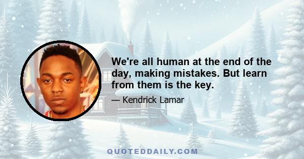 We're all human at the end of the day, making mistakes. But learn from them is the key.