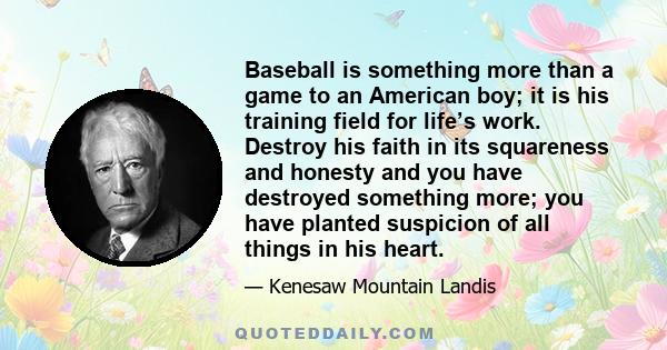 Baseball is something more than a game to an American boy; it is his training field for life’s work. Destroy his faith in its squareness and honesty and you have destroyed something more; you have planted suspicion of