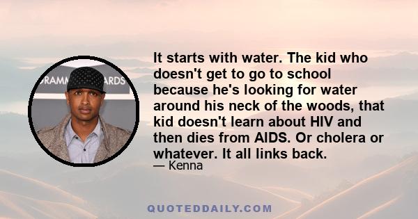 It starts with water. The kid who doesn't get to go to school because he's looking for water around his neck of the woods, that kid doesn't learn about HIV and then dies from AIDS. Or cholera or whatever. It all links