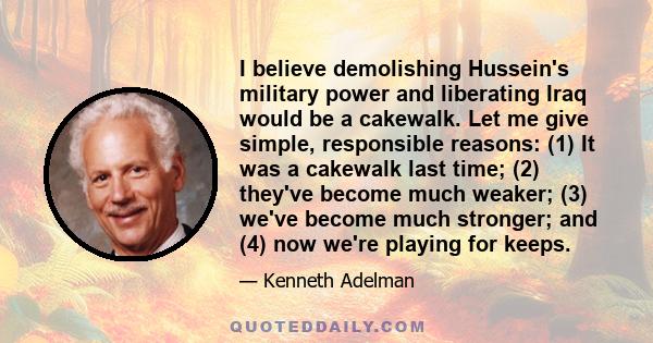 I believe demolishing Hussein's military power and liberating Iraq would be a cakewalk. Let me give simple, responsible reasons: (1) It was a cakewalk last time; (2) they've become much weaker; (3) we've become much