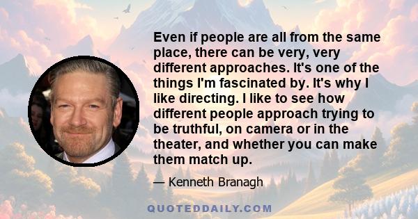 Even if people are all from the same place, there can be very, very different approaches. It's one of the things I'm fascinated by. It's why I like directing. I like to see how different people approach trying to be