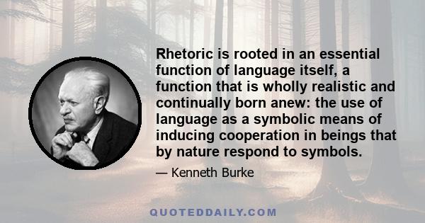 Rhetoric is rooted in an essential function of language itself, a function that is wholly realistic and continually born anew: the use of language as a symbolic means of inducing cooperation in beings that by nature