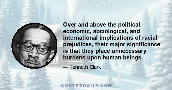 Over and above the political, economic, sociological, and international implications of racial prejudices, their major significance is that they place unnecessary burdens upon human beings.