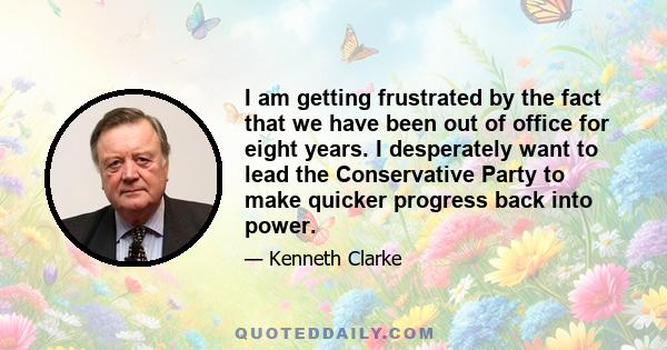 I am getting frustrated by the fact that we have been out of office for eight years. I desperately want to lead the Conservative Party to make quicker progress back into power.