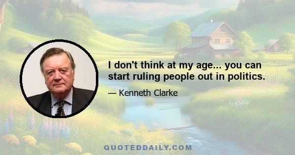 I don't think at my age... you can start ruling people out in politics.