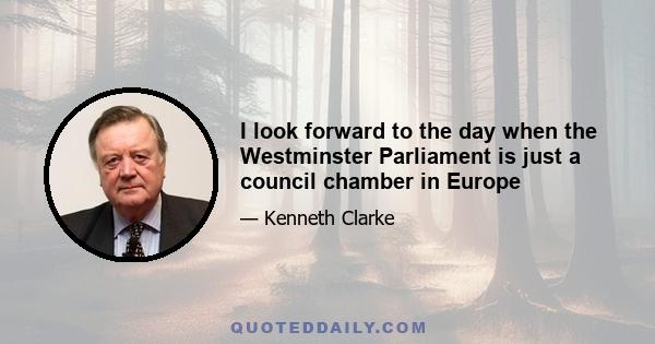 I look forward to the day when the Westminster Parliament is just a council chamber in Europe