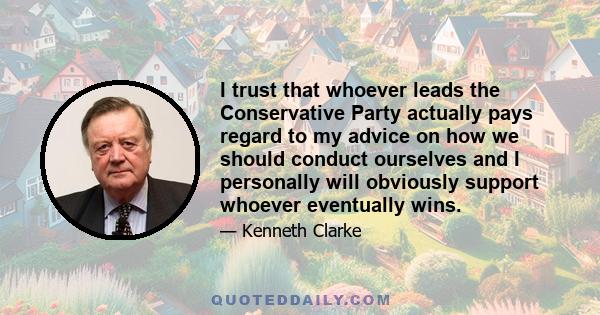 I trust that whoever leads the Conservative Party actually pays regard to my advice on how we should conduct ourselves and I personally will obviously support whoever eventually wins.