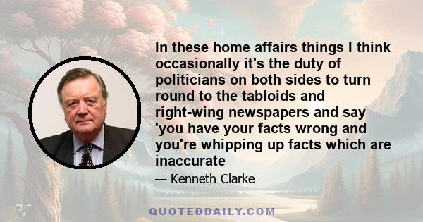 In these home affairs things I think occasionally it's the duty of politicians on both sides to turn round to the tabloids and right-wing newspapers and say 'you have your facts wrong and you're whipping up facts which