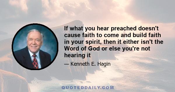 If what you hear preached doesn't cause faith to come and build faith in your spirit, then it either isn't the Word of God or else you're not hearing it