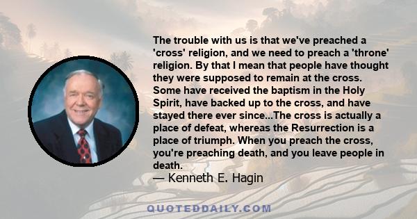 The trouble with us is that we've preached a 'cross' religion, and we need to preach a 'throne' religion. By that I mean that people have thought they were supposed to remain at the cross. Some have received the baptism 