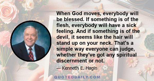 When God moves, everybody will be blessed. If something is of the flesh, everybody will have a sick feeling. And if something is of the devil, it seems like the hair will stand up on your neck. That's a simple way