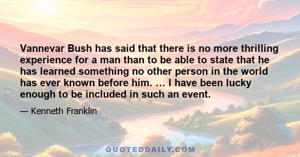 Vannevar Bush has said that there is no more thrilling experience for a man than to be able to state that he has learned something no other person in the world has ever known before him. … I have been lucky enough to be 