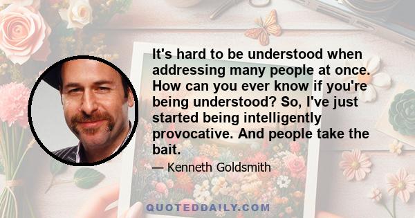 It's hard to be understood when addressing many people at once. How can you ever know if you're being understood? So, I've just started being intelligently provocative. And people take the bait.