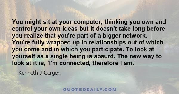 You might sit at your computer, thinking you own and control your own ideas but it doesn't take long before you realize that you're part of a bigger network. You're fully wrapped up in relationships out of which you