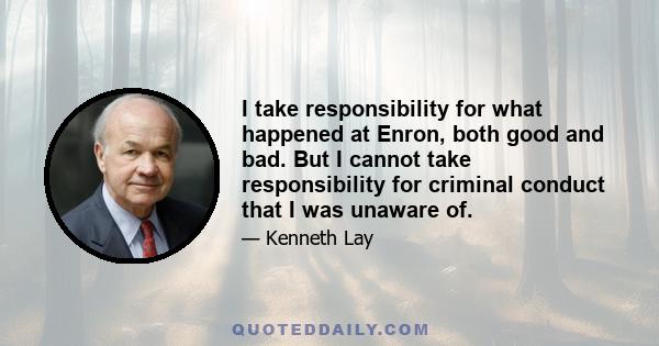 I take responsibility for what happened at Enron, both good and bad. But I cannot take responsibility for criminal conduct that I was unaware of.